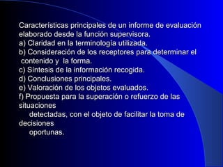 Características principales de un informe ddee eevvaalluuaacciióónn 
eellaabboorraaddoo ddeessddee llaa ffuunncciióónn ssuuppeerrvviissoorraa.. 
aa)) CCllaarriiddaadd eenn llaa tteerrmmiinnoollooggííaa uuttiilliizzaaddaa.. 
bb)) CCoonnssiiddeerraacciióónn ddee llooss rreecceeppttoorreess ppaarraa ddeetteerrmmiinnaarr eell 
ccoonntteenniiddoo yy llaa ffoorrmmaa.. 
cc)) SSíínntteessiiss ddee llaa iinnffoorrmmaacciióónn rreeccooggiiddaa.. 
dd)) CCoonncclluussiioonneess pprriinncciippaalleess.. 
ee)) VVaalloorraacciióónn ddee llooss oobbjjeettooss eevvaalluuaaddooss.. 
ff)) PPrrooppuueessttaa ppaarraa llaa ssuuppeerraacciióónn oo rreeffuueerrzzoo ddee llaass 
ssiittuuaacciioonneess 
ddeetteeccttaaddaass,, ccoonn eell oobbjjeettoo ddee ffaacciilliittaarr llaa ttoommaa ddee 
ddeecciissiioonneess 
ooppoorrttuunnaass.. 
 