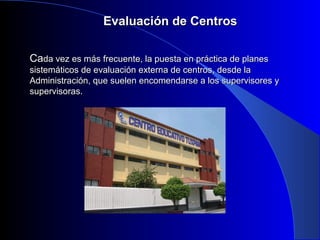 EEvvaalluuaacciióónn ddee CCeennttrrooss 
CCaaddaa vveezz eess mmááss ffrreeccuueennttee,, llaa ppuueessttaa eenn pprrááccttiiccaa ddee ppllaanneess 
ssiisstteemmááttiiccooss ddee eevvaalluuaacciióónn eexxtteerrnnaa ddee cceennttrrooss,, ddeessddee llaa 
AAddmmiinniissttrraacciióónn,, qquuee ssuueelleenn eennccoommeennddaarrssee aa llooss ssuuppeerrvviissoorreess yy 
ssuuppeerrvviissoorraass.. 
 