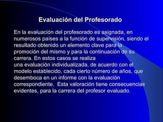 EEvvaalluuaacciióónn ddeell PPrrooffeessoorraaddoo 
EEnn llaa eevvaalluuaacciióónn ddeell pprrooffeessoorraaddoo eess aassiiggnnaaddaa,, eenn 
nnuummeerroossooss ppaaíísseess aa llaa ffuunncciióónn ddee ssuuppeerrvviissiióónn,, ssiieennddoo eell 
rreessuullttaaddoo oobbtteenniiddoo uunn eelleemmeennttoo ccllaavvee ppaarraa llaa 
pprroommoocciióónn ddeell mmiissmmoo yy ppaarraa llaa ccoonnttiinnuuaacciióónn ddee ssuu 
ccaarrrreerraa.. EEnn eessttooss ccaassooss ssee rreeaalliizzaa 
uunnaa eevvaalluuaacciióónn iinnddiivviidduuaalliizzaaddaa,, ddee aaccuueerrddoo ccoonn eell 
mmooddeelloo eessttaabblleecciiddoo,, ccaaddaa cciieerrttoo nnúúmmeerroo ddee aaññooss,, qquuee 
ddeesseemmbbooccaa eenn uunn iinnffoorrmmee ccoonn llaa eevvaalluuaacciióónn 
ccoorrrreessppoonnddiieennttee.. EEssttaa vvaalloorraacciióónn ttiieennee ccoonnsseeccuueenncciiaass 
eevviiddeenntteess,, ppaarraa llaa ccaarrrreerraa ddeell pprrooffeessoorr eevvaalluuaaddoo.. 
 