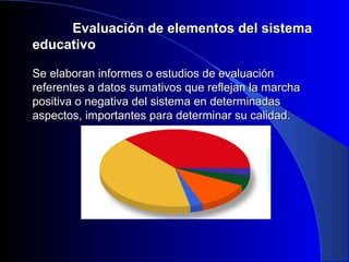 EEvvaalluuaacciióónn ddee eelleemmeennttooss ddeell ssiisstteemmaa 
eedduuccaattiivvoo 
SSee eellaabboorraann iinnffoorrmmeess oo eessttuuddiiooss ddee eevvaalluuaacciióónn 
rreeffeerreenntteess aa ddaattooss ssuummaattiivvooss qquuee rreefflleejjaann llaa mmaarrcchhaa 
ppoossiittiivvaa oo nneeggaattiivvaa ddeell ssiisstteemmaa eenn ddeetteerrmmiinnaaddaass 
aassppeeccttooss,, iimmppoorrttaanntteess ppaarraa ddeetteerrmmiinnaarr ssuu ccaalliiddaadd.. 
 