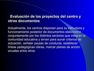 EEvvaalluuaacciióónn ddee llooss pprrooyyeeccttooss ddeell cceennttrroo yy 
oottrrooss ddooccuummeennttooss 
AAccttuuaallmmeennttee,, llooss cceennttrrooss ddiissppoonneenn ppaarraa ssuu eessttrruuccttuurraa yy 
ffuunncciioonnaammiieennttoo ppoosstteerriioorr ddee ddooccuummeennttooss eellaabboorraaddooss 
ccoonnjjuunnttaammeennttee ppoorr llooss ddiissttiinnttooss sseeccttoorreess qquuee iinntteeggrraann llaa 
ccoommuunniiddaadd eedduuccaattiivvaa yy ssiirrvveenn ppaarraa aauunnaarr ccrriitteerriiooss ddee 
aaccttuuaacciióónn,, sseeññaallaarr ppaauuttaass ddee ccoonndduuccttaa,, eessttaabblleecceerr 
llíínneeaass ppeeddaaggóóggiiccaass ccllaarraass,, mmaarrccaarr ppllaanneess ddee aacccciióónn 
aannuuaalleess eennttrree oottrrooss.. 
 