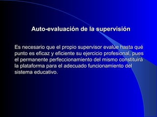 AAuuttoo--eevvaalluuaacciióónn ddee llaa ssuuppeerrvviissiióónn 
EEss nneecceessaarriioo qquuee eell pprrooppiioo ssuuppeerrvviissoorr eevvaallúúee hhaassttaa qquuéé 
ppuunnttoo eess eeffiiccaazz yy eeffiicciieennttee ssuu eejjeerrcciicciioo pprrooffeessiioonnaall,, ppuueess 
eell ppeerrmmaanneennttee ppeerrffeecccciioonnaammiieennttoo ddeell mmiissmmoo ccoonnssttiittuuiirráá 
llaa ppllaattaaffoorrmmaa ppaarraa eell aaddeeccuuaaddoo ffuunncciioonnaammiieennttoo ddeell 
ssiisstteemmaa eedduuccaattiivvoo.. 
 
