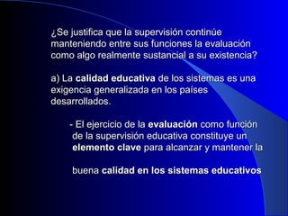 ¿Se justifica que la supervisión ccoonnttiinnúúee 
mmaanntteenniieennddoo eennttrree ssuuss ffuunncciioonneess llaa eevvaalluuaacciióónn 
ccoommoo aallggoo rreeaallmmeennttee ssuussttaanncciiaall aa ssuu eexxiisstteenncciiaa?? 
aa)) LLaa ccaalliiddaadd eedduuccaattiivvaa ddee llooss ssiisstteemmaass eess uunnaa 
eexxiiggeenncciiaa ggeenneerraalliizzaaddaa eenn llooss ppaaíísseess 
ddeessaarrrroollllaaddooss.. 
-- EEll eejjeerrcciicciioo ddee llaa eevvaalluuaacciióónn ccoommoo ffuunncciióónn 
ddee llaa ssuuppeerrvviissiióónn eedduuccaattiivvaa ccoonnssttiittuuyyee uunn 
eelleemmeennttoo ccllaavvee ppaarraa aallccaannzzaarr yy mmaanntteenneerr llaa 
bbuueennaa ccaalliiddaadd eenn llooss ssiisstteemmaass eedduuccaattiivvooss 
 