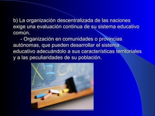 b) La organización descentralizada ddee llaass nnaacciioonneess 
eexxiiggee uunnaa eevvaalluuaacciióónn ccoonnttiinnuuaa ddee ssuu ssiisstteemmaa eedduuccaattiivvoo 
ccoommúúnn.. 
-- OOrrggaanniizzaacciióónn eenn ccoommuunniiddaaddeess oo pprroovviinncciiaass 
aauuttóónnoommaass,, qquuee ppuueeddeenn ddeessaarrrroollllaarr eell ssiisstteemmaa 
eedduuccaattiivvoo aaddeeccuuáánnddoolloo aa ssuuss ccaarraacctteerrííssttiiccaass tteerrrriittoorriiaalleess 
yy aa llaass ppeeccuulliiaarriiddaaddeess ddee ssuu ppoobbllaacciióónn.. 
 