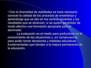 • Con la diversidad de realidades ssee hhaaccee nneecceessaarriioo 
ccoonnoocceerr llaa ccaalliiddaadd ddee llooss pprroocceessooss ddee eennsseeññaannzzaa yy 
aapprreennddiizzaajjee qquuee ssee ddaann eenn llooss cceennttrrooss ddoocceenntteess yy llooss 
rreessuullttaaddooss qquuee ssee aallccaannzzaann,, ssii ssee qquuiieerree ggaarraannttiizzaarr ddee 
mmooddoo eeffeeccttiivvoo uunnaa ffoorrmmaacciióónn aapprrooppiiaaddaa ppaarraa eell 
aalluummnnaaddoo.. 
LLaa eevvaalluuaacciióónn eess eell mmeeddiioo ppaarraa pprrooffuunnddiizzaarr eenn eell 
ccoonnoocciimmiieennttoo ddee llaass ssiittuuaacciioonneess yy,, eenn ccoonnsseeccuueenncciiaa,, 
ppaarraa ppooddeerr ttoommaarr ddeecciissiioonneess yy mmeeddiiddaass eedduuccaattiivvaass 
ffuunnddaammeennttaaddaass qquuee ttiieennddaann aa llaa mmeejjoorraa ppeerrmmaanneennttee ddee 
llaa eedduuccaacciióónn.. 
 