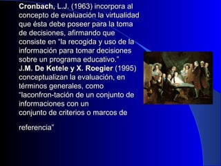 CCrroonnbbaacchh,, LL..JJ.. ((11996633)) iinnccoorrppoorraa aall 
ccoonncceeppttoo ddee eevvaalluuaacciióónn llaa vviirrttuuaalliiddaadd 
qquuee ééssttaa ddeebbee ppoosseeeerr ppaarraa llaa ttoommaa 
ddee ddeecciissiioonneess,, aaffiirrmmaannddoo qquuee 
ccoonnssiissttee eenn ““llaa rreeccooggiiddaa yy uussoo ddee llaa 
iinnffoorrmmaacciióónn ppaarraa ttoommaarr ddeecciissiioonneess 
ssoobbrree uunn pprrooggrraammaa eedduuccaattiivvoo..”” 
JJ..MM.. DDee KKeetteellee yy XX.. RRooeeggiieerr ((11999955)) 
ccoonncceeppttuuaalliizzaann llaa eevvaalluuaacciióónn,, eenn 
ttéérrmmiinnooss ggeenneerraalleess,, ccoommoo 
““llaaccoonnffrroonn--ttaacciióónn ddee uunn ccoonnjjuunnttoo ddee 
iinnffoorrmmaacciioonneess ccoonn uunn 
ccoonnjjuunnttoo ddee ccrriitteerriiooss oo mmaarrccooss ddee 
rreeffeerreenncciiaa”” 
 
