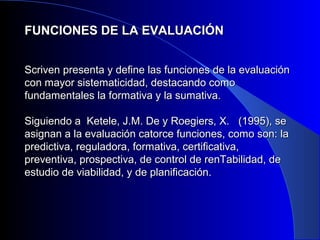 FUNCIONES DDEE LLAA EEVVAALLUUAACCIIÓÓNN 
SSccrriivveenn pprreesseennttaa yy ddeeffiinnee llaass ffuunncciioonneess ddee llaa eevvaalluuaacciióónn 
ccoonn mmaayyoorr ssiisstteemmaattiicciiddaadd,, ddeessttaaccaannddoo ccoommoo 
ffuunnddaammeennttaalleess llaa ffoorrmmaattiivvaa yy llaa ssuummaattiivvaa.. 
SSiigguuiieennddoo aa KKeetteellee,, JJ..MM.. DDee yy RRooeeggiieerrss,, XX.. ((11999955)),, ssee 
aassiiggnnaann aa llaa eevvaalluuaacciióónn ccaattoorrccee ffuunncciioonneess,, ccoommoo ssoonn:: llaa 
pprreeddiiccttiivvaa,, rreegguullaaddoorraa,, ffoorrmmaattiivvaa,, cceerrttiiffiiccaattiivvaa,, 
pprreevveennttiivvaa,, pprroossppeeccttiivvaa,, ddee ccoonnttrrooll ddee rreennTTaabbiilliiddaadd,, ddee 
eessttuuddiioo ddee vviiaabbiilliiddaadd,, yy ddee ppllaanniiffiiccaacciióónn.. 
 