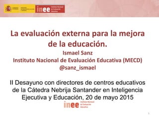 1
La evaluación externa para la mejora
de la educación.
Ismael Sanz
Instituto Nacional de Evaluación Educativa (MECD)
@sanz_ismael
II Desayuno con directores de centros educativos
de la Cátedra Nebrija Santander en Inteligencia
Ejecutiva y Educación, 20 de mayo 2015
 