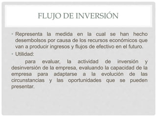 FLUJO DE INVERSIÓN
• Representa la medida en la cual se han hecho
desembolsos por causa de los recursos económicos que
van a producir ingresos y flujos de efectivo en el futuro.
• Utilidad:
para evaluar, la actividad de inversión y
desinversión de la empresa, evaluando la capacidad de la
empresa para adaptarse a la evolución de las
circunstancias y las oportunidades que se pueden
presentar.
 