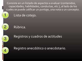 Consiste en un listado de aspectos a evaluar (contenidos,
capacidades, habilidades, conductas, etc.), al lado de los
cuales se puede calificar un puntaje, una nota o un concepto.
Lista de cotejo.
Rúbrica.
Registros y cuadros de actitudes
Registro anecdótico o anecdotario.
 