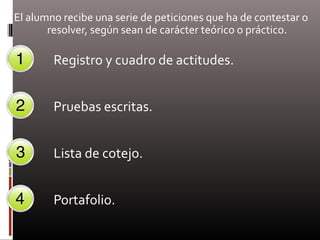 El alumno recibe una serie de peticiones que ha de contestar o
resolver, según sean de carácter teórico o práctico.
Registro y cuadro de actitudes.
Pruebas escritas.
Lista de cotejo.
Portafolio.
 