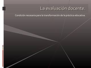 La evaluación docente.La evaluación docente.
Condición necesaria para la transformación de la práctica educativa.
 