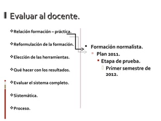Evaluar al docente.Evaluar al docente.
Relación formación – práctica.
Reformulación de la formación.
Elección de las herramientas.
Qué hacer con los resultados.
Evaluar el sistema completo.
Sistemática.
Proceso.
 Formación normalista.
 Plan 2011.
 Etapa de prueba.
 Primer semestre de
2012.
 