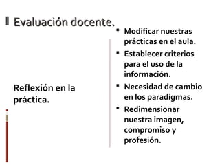 Evaluación docente.Evaluación docente.
Reflexión en la
práctica.
 Modificar nuestras
prácticas en el aula.
 Establecer criterios
para el uso de la
información.
 Necesidad de cambio
en los paradigmas.
 Redimensionar
nuestra imagen,
compromiso y
profesión.
 