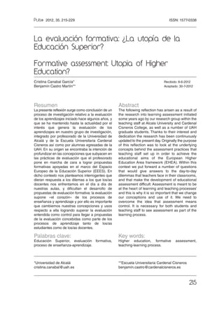 ISSN: 1577-0338
215
Resumen
La presente reflexión surge como conclusión de un
proceso de investigación relativo a la evaluación
de los aprendizajes iniciado hace algunos años, y
que se ha mantenido hasta la actualidad por el
interés que genera la evaluación de los
aprendizajes en nuestro grupo de investigación,
integrado por profesorado de la Universidad de
Alcalá y de la Escuela Universitaria Cardenal
Cisneros así como por alumnas egresadas de la
UAH. En su origen se encontraba la intención de
profundizar en las concepciones que subyacen en
las prácticas de evaluación que el profesorado
pone en marcha de cara a lograr propuestas
formativas apoyadas en el marco del Espacio
Europeo de la Educación Superior (EEES). En
dicho contexto nos planteamos interrogantes que
dieran respuesta a los dilemas a los que los/as
docentes nos enfrentamos en el día a día de
nuestras aulas, y dificultan el desarrollo de
propuestas de evaluación formativa: la evaluación
supone «el corazón» de los procesos de
enseñanza y aprendizaje y por ello es importante
que cambiemos nuestras concepciones y usos
respecto a ella logrando superar la evaluación
entendida como control para llegar a propuestas
de la evaluación concebidas como parte de los
procesos de aprendizaje tanto de los/as
estudiantes como de los/as docentes.
Palabras clave:
Educación Superior, evaluación formativa,
proceso de enseñanza-aprendizaje.
Abstract
The following reflection has arisen as a result of
the research into learning assessment initiated
some years ago by our research group within the
teaching staff at Alcala University and Cardenal
Cisneros College, as well as a number of UAH
graduate students. Thanks to their interest and
dedication the research has been continuously
updated to the present day. Originally the purpose
of this reflection was to look at the underlying
concepts behind the assessment practices that
teaching staff set up in order to achieve the
educational aims of the European Higher
Education Area framework (EHEA). Within this
context we put forward a number of questions
that would give answers to the day-to-day
dilemmas that teachers face in their classrooms,
and that make the development of educational
assessment difficult: Assessment is meant to be
at the heart of learning and teaching processes’
and this is why it is so important that we change
our conceptions and use of it. We need to
overcome the idea that assessment means
control. It is necessary for both students and
teaching staff to see assessment as part of the
learning process.
Key words:
Higher education, formative assessment,
teaching-learning process.
2012, 35. 215-229
*Universidad de Alcalá
cristina.canabal@uah.es
**Escuela Universitaria Cardenal Cisneros
benjamín.castro@cardenalcisneros.es
La evaluación formativa: La utopía de la
Educación Superior?
Formative assessment: Utopia of Higher
Education?
Cristina Canabal García* Recibido: 8-6-2012
Benjamín Castro Martín** Aceptado: 30-7-2012
?
10_Cap 10.qxp:Maquetaci n 1 3/12/12 07:39 P gina 215
 