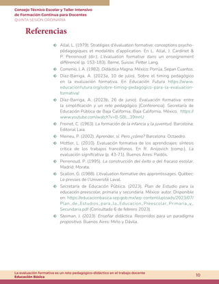 Consejo Técnico Escolar y Taller Intensivo
de Formación Continua para Docentes
QUINTA SESIÓN ORDINARIA
10
La evaluación formativa es un reto pedagógico-didáctico en el trabajo docente
Educación Básica
Referencias
m Allal, L. (1979). Stratégies d’évaluation formative: conceptions psycho-
pédagogiques et modalités d’application. En L. Allal, J. Cardinet &
P. Perrenoud (dir.), L’évaluation formative dans un enseignement
différencié (p. 153-183). Berne, Suisse: Petter Lang.
m Comenio, J. A. (1982). Didáctica Magna. México: Porrúa, Sepan Cuantos.
m Díaz-Barriga, A. (2023a, 10 de julio). Sobre el timing pedagógico
en la evaluación formativa. En Educación Futura https://www.
educacionfutura.org/sobre-timing-pedagogico-para-la-evaluacion-
formativa/
m Díaz-Barriga, A. (2023b, 26 de junio). Evaluación formativa: entre
la simplificación y un reto pedagógico [Conferencia]. Secretaría de
Educación Pública de Baja California, Baja California, México. https://
www.youtube.com/watch?v=B-SBL_39mnU
m Freinet, C. (1963). La formación de la infancia y la juventud. Barcelona:
Editorial Laia.
m Meirieu, P. (2002). Aprender, sí. Pero ¿cómo? Barcelona: Octaedro.
m Mottier, L. (2010). Evaluación formativa de los aprendizajes: síntesis
crítica de los trabajos francófonos. En R. Anijovich (comp.), La
evaluación significativa (p. 43-71). Buenos Aires: Paidós.
m Perrenoud, P. (1995). La construcción del éxito o del fracaso escolar.
Madrid: Morata.
m Scallon, G. (1988). L’évaluation formative des apprentissages. Québec:
Le presses de l’Université Laval.
m Secretaría de Educación Pública. (2023). Plan de Estudio para la
educación preescolar, primaria y secundaria. México: autor. Disponible
en: https://educacionbasica.sep.gob.mx/wp-content/uploads/2023/07/
Plan_de_Estudios_para_la_Educacion_Preescolar_Primaria_y_
Secundaria.pdf (Consultado 6 de febrero 2023).
m Steiman, J. (2023). Enseñar didáctica. Recorridos para un paradigma
propositivo. Buenos Aires: Miño y Dávila.
 