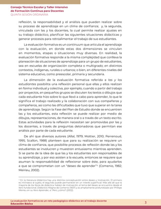 Consejo Técnico Escolar y Taller Intensivo
de Formación Continua para Docentes
QUINTA SESIÓN ORDINARIA
3
La evaluación formativa es un reto pedagógico-didáctico en el trabajo docente
Educación Básica
reflexión, la responsabilidad y el análisis que pueden realizar sobre
su proceso de aprendizaje en un clima de confianza; y, la segunda,
vinculada con las y los docentes, la cual permite realizar ajustes en
su trabajo didáctico, planificar las siguientes situaciones didácticas y
generar procesos para retroalimentar el trabajo de sus estudiantes.
La evaluación formativa es un continuum que articula el aprendizaje
con la evaluación, en donde estas dos dimensiones se vinculan
en momentos, etapas o situaciones muy diversas. En realidad, la
evaluación formativa responde a la misma complejidad que conlleva la
planeación de situaciones de aprendizaje para un grupo de estudiantes,
sea en escuelas de organización completa o multigrado; en distintos
contextos, indígenas, rurales o urbanos; o bien, en diferentes niveles del
sistema educativo, como preescolar, primaria y secundaria.
La dimensión de la evaluación formativa referida a las y los
estudiantes posibilita una reflexión personal que ellas y ellos realizan
en forma individual y colectiva, por ejemplo, cuando a partir del trabajo
por proyectos, en pequeños grupos se discuten los textos o dibujos que
cada estudiante hizo sobre lo que llevó a cabo para aprender, lo que le
significa el trabajo realizado y la colaboración con sus compañeras y
compañeros, así como las dificultades que tuvo que superar en la tarea
de aprendizaje. Según la Fase del Plan de Estudio donde se encuentren
las y los estudiantes, esta reflexión se puede realizar por medio de
dibujos, representaciones, de manera oral o a través de un texto escrito.
Estas actividades para la reflexión necesitan ser promovidas por las y
los docentes, a través de preguntas detonadoras que permitan ese
análisis por parte de cada estudiante.
De ahí que diversos autores (Allal, 1979; Mottier, 2010; Perrenoud,
1995; Scallon, 1988) planteen que para su realización se requiere un
clima de confianza, que posibilite procesos de reflexión donde las y los
estudiantes se involucren y muestren entusiasmo mientras aprenden.
Si se parte de la idea de que las y los estudiantes son responsables de
su aprendizaje, y por eso asisten a la escuela, entonces se requiere que
asuman la responsabilidad de reflexionar sobre éste, para ayudarlos
a que se comprometan con un “deseo de aprender”1 (Comenio, 1982;
Meirieu, 2002).
1 En la literatura didáctica hay una distinta conceptuación entre deseo y motivación. El primero
es intrínseco al sujeto, el segundo puede permanecer en un interés superficial. Más allá de que la
mayoría de los libros de didáctica hablen de motivación, el tema del deseo se encuentra desde el
libro fundacional, Didáctica Magna de Comenio (1657) y es ampliamente profundizado por Phillipe
Meirieu en su libro Aprender, sí. Pero ¿cómo? (2002).
 