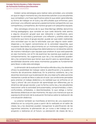Consejo Técnico Escolar y Taller Intensivo
de Formación Continua para Docentes
QUINTA SESIÓN ORDINARIA
4
La evaluación formativa es un reto pedagógico-didáctico en el trabajo docente
Educación Básica
Existen varias estrategias para realizar esta actividad, una consiste
en que en algún momento las y los docentes soliciten a sus estudiantes
que completen una frase significativa sobre lo que están aprendiendo,
su forma de trabajar en el aula y las dificultades que enfrentan, para
promover una reflexión personal y posteriormente compartirla con sus
compañeras y compañeros, de manera grupal o en pequeños equipos.
Otra estrategia emana de lo que Díaz-Barriga (2023a) denomina
timing pedagógico, que consiste en que cada docente esté atento
a alguna situación grupal que sea relevante o significativa, para
suspender la actividad y promover una reflexión y análisis sobre ese
momento que tiene el grupo escolar: puede ser que estén realizando
otra actividad que no sea la solicitada; que por alguna razón estén
dispersos y no logren concentrarse en la actividad requerida; que
muestren desinterés o aburrimiento en un momento específico, para
que a través de algunas preguntas detonadoras la o el docente solicite
de manera individual o por equipos que analicen lo que está pasando
en ese momento, con el fin de examinar las razones que explican ese
comportamiento, las sugerencias que las y los estudiantes pueden
dar y los compromisos que tienen que asumir para su aprendizaje. La
sensibilidad docente ante estos momentos grupales es fundamental
para llevar a cabo esta estrategia.
La dimensión de la evaluación formativa referida a las y los docentes
ofrece la posibilidad de trabajar sobre la planificación y la puesta en
marcha de situaciones didácticas. En la práctica cotidiana, las y los
docentes reconocen que la planeación de una clase sufre adecuaciones
necesarias cuando se lleva a cabo en el aula. Las condiciones pensadas
para orientar el trabajo didáctico y la realidad que se enfrenta en el
“aquí y ahora” de una situación de aprendizaje son diferentes, por la
dinámica del grupo escolar y por la forma como las y los estudiantes
reaccionan ante la actividad (entusiasmados, comprometidos, o bien,
confundidos, enfadados, o desinteresados), lo que obliga a tomar
decisiones didácticas en ese momento. He aquí una manera en que se
expresa la dimensión de la evaluación formativa sobre la realización de
una situación didáctica.
Lo anterior también se manifiesta al término de una experiencia
didáctica en su conjunto, pues a partir de lo realizado en el salón de
clases, las y los docentes pueden reorganizar la planificación de las
siguientes sesiones, la planeación de un curso o del trabajo en un
proyecto a realizarse en el futuro. La planeación de clases de las y
 