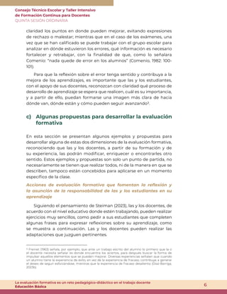 Consejo Técnico Escolar y Taller Intensivo
de Formación Continua para Docentes
QUINTA SESIÓN ORDINARIA
6
La evaluación formativa es un reto pedagógico-didáctico en el trabajo docente
Educación Básica
claridad los puntos en donde pueden mejorar, evitando expresiones
de rechazo o malestar; mientras que en el caso de los exámenes, una
vez que se han calificado se puede trabajar con el grupo escolar para
analizar en dónde estuvieron los errores, qué información es necesario
fortalecer y retrabajar, con la finalidad de que, como lo señalara
Comenio: “nada quede de error en los alumnos” (Comenio, 1982: 100-
101).
Para que la reflexión sobre el error tenga sentido y contribuya a la
mejora de los aprendizajes, es importante que las y los estudiantes,
con el apoyo de sus docentes, reconozcan con claridad qué proceso de
desarrollo de aprendizaje se espera que realicen, cuál es su importancia,
y a partir de ello, puedan formarse una imagen más clara de hacia
dónde van, dónde están y cómo pueden seguir avanzando3.
c) Algunas propuestas para desarrollar la evaluación
formativa
En esta sección se presentan algunos ejemplos y propuestas para
desarrollar alguna de estas dos dimensiones de la evaluación formativa,
reconociendo que las y los docentes, a partir de su formación y de
su experiencia, las podrán modificar, enriquecer o encontrarles otro
sentido. Estos ejemplos y propuestas son solo un punto de partida, no
necesariamente se tienen que realizar todos, ni de la manera en que se
describen, tampoco están concebidos para aplicarse en un momento
específico de la clase.
Acciones de evaluación formativa que fomentan la reflexión y
la asunción de la responsabilidad de las y los estudiantes en su
aprendizaje
Siguiendo el pensamiento de Steiman (2023), las y los docentes, de
acuerdo con el nivel educativo donde estén trabajando, pueden realizar
ejercicios muy sencillos, como pedir a sus estudiantes que completen
algunas frases para expresar reflexiones sobre su aprendizaje, como
se muestra a continuación. Las y los docentes pueden realizar las
adaptaciones que juzguen pertinentes.
3 Freinet (1963) señala, por ejemplo, que ante un trabajo escrito del alumno lo primero que la o
el docente necesita señalar es donde encuentra los aciertos, para después buscar la forma de
impulsar aquellos elementos que se pueden mejorar. Diversas experiencias señalan que cuando
un alumno tiene la experiencia de éxito, en vez de la experiencia de fracaso, contribuye a generar
el deseo de seguir esforzándose, mientras que la experiencia de fracaso desalienta (Díaz-Barriga,
2023b).
 