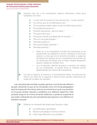 Consejo Técnico Escolar y Taller Intensivo
de Formación Continua para Docentes
QUINTA SESIÓN ORDINARIA
7
La evaluación formativa es un reto pedagógico-didáctico en el trabajo docente
Educación Básica
o Impulsar que las y los estudiantes realicen reflexiones cortas para
completar una frase:
m “Lo que más me gustó en esta semana fue…” (y dar razones)
m “Los temas que se me dificultaron son…”
m “Si me pidieran hablar sobre lo que me faltó realizar diría…”
m “Me quedé pensando en…”
m “Entendí claramente… pero no tanto…”
m “Te quiero decir que…”
m “Me gusta cuando se trabaja (de tal manera) …”
m “Pero no me gusta trabajar…”
m “Necesito ayuda en…”
m “Me cuesta trabajo entender…”
m “Me falta practicar…”
» Nota: las y los estudiantes escriben (en preescolar se les
puede pedir que dibujen) en forma individual la frase que
quieran, u otras que la o el docente considere, y luego las
comentan con algunos de sus compañeros de acuerdo con
las dinámicas de trabajo que se hayan elegido (pequeños
grupos, trabajo por parejas, etc.).
» La o el docente, además de pasar y escuchar los relatos
de sus estudiantes, se puede llevar el material escrito
(dependiendo del número de estudiantes).
o Un reto es explorar la fantasía y el pensamiento lúdico, en particular las
niñas y los niños de la segunda y tercera Fases pueden expresarse por
medio de un títere, por ejemplo.
Las y los docentes también pueden generar momentos de reflexión
grupal, utilizando lo que se ha concebido como el timing pedagógico
para la evaluación formativa, esto es, el momento en que una situación
en el grupo escolar requiere o posibilita una reflexión específica. Este
proceso surge en la misma situación didáctica, cuando se suspende lo
que están realizando las y los estudiantes para generar una reflexión en
equipos o grupal.
o Detectar un momento del grupo para llevarla a cabo:
m Una dificultad o desinterés.
m Realizar actividades en forma rutinaria.
m Hacer algo diferente a lo solicitado.
 