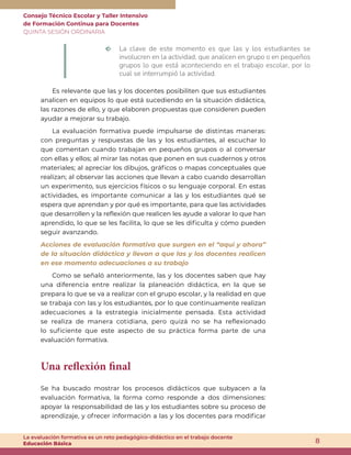 Consejo Técnico Escolar y Taller Intensivo
de Formación Continua para Docentes
QUINTA SESIÓN ORDINARIA
8
La evaluación formativa es un reto pedagógico-didáctico en el trabajo docente
Educación Básica
m La clave de este momento es que las y los estudiantes se
involucren en la actividad, que analicen en grupo o en pequeños
grupos lo que está aconteciendo en el trabajo escolar, por lo
cual se interrumpió la actividad.
Es relevante que las y los docentes posibiliten que sus estudiantes
analicen en equipos lo que está sucediendo en la situación didáctica,
las razones de ello, y que elaboren propuestas que consideren pueden
ayudar a mejorar su trabajo.
La evaluación formativa puede impulsarse de distintas maneras:
con preguntas y respuestas de las y los estudiantes, al escuchar lo
que comentan cuando trabajan en pequeños grupos o al conversar
con ellas y ellos; al mirar las notas que ponen en sus cuadernos y otros
materiales; al apreciar los dibujos, gráficos o mapas conceptuales que
realizan; al observar las acciones que llevan a cabo cuando desarrollan
un experimento, sus ejercicios físicos o su lenguaje corporal. En estas
actividades, es importante comunicar a las y los estudiantes qué se
espera que aprendan y por qué es importante, para que las actividades
que desarrollen y la reflexión que realicen les ayude a valorar lo que han
aprendido, lo que se les facilita, lo que se les dificulta y cómo pueden
seguir avanzando.
Acciones de evaluación formativa que surgen en el “aquí y ahora”
de la situación didáctica y llevan a que las y los docentes realicen
en ese momento adecuaciones a su trabajo
Como se señaló anteriormente, las y los docentes saben que hay
una diferencia entre realizar la planeación didáctica, en la que se
prepara lo que se va a realizar con el grupo escolar, y la realidad en que
se trabaja con las y los estudiantes, por lo que continuamente realizan
adecuaciones a la estrategia inicialmente pensada. Esta actividad
se realiza de manera cotidiana, pero quizá no se ha reflexionado
lo suficiente que este aspecto de su práctica forma parte de una
evaluación formativa.
Una reflexión final
Se ha buscado mostrar los procesos didácticos que subyacen a la
evaluación formativa, la forma como responde a dos dimensiones:
apoyar la responsabilidad de las y los estudiantes sobre su proceso de
aprendizaje, y ofrecer información a las y los docentes para modificar
 