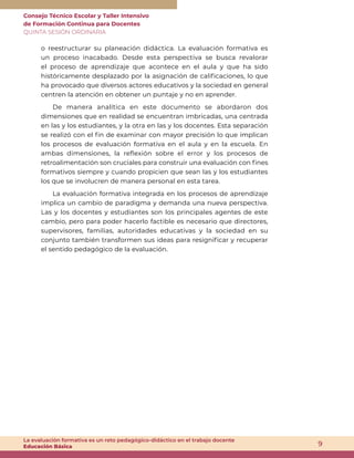 Consejo Técnico Escolar y Taller Intensivo
de Formación Continua para Docentes
QUINTA SESIÓN ORDINARIA
9
La evaluación formativa es un reto pedagógico-didáctico en el trabajo docente
Educación Básica
o reestructurar su planeación didáctica. La evaluación formativa es
un proceso inacabado. Desde esta perspectiva se busca revalorar
el proceso de aprendizaje que acontece en el aula y que ha sido
históricamente desplazado por la asignación de calificaciones, lo que
ha provocado que diversos actores educativos y la sociedad en general
centren la atención en obtener un puntaje y no en aprender.
De manera analítica en este documento se abordaron dos
dimensiones que en realidad se encuentran imbricadas, una centrada
en las y los estudiantes, y la otra en las y los docentes. Esta separación
se realizó con el fin de examinar con mayor precisión lo que implican
los procesos de evaluación formativa en el aula y en la escuela. En
ambas dimensiones, la reflexión sobre el error y los procesos de
retroalimentación son cruciales para construir una evaluación con fines
formativos siempre y cuando propicien que sean las y los estudiantes
los que se involucren de manera personal en esta tarea.
La evaluación formativa integrada en los procesos de aprendizaje
implica un cambio de paradigma y demanda una nueva perspectiva.
Las y los docentes y estudiantes son los principales agentes de este
cambio, pero para poder hacerlo factible es necesario que directores,
supervisores, familias, autoridades educativas y la sociedad en su
conjunto también transformen sus ideas para resignificar y recuperar
el sentido pedagógico de la evaluación.
 