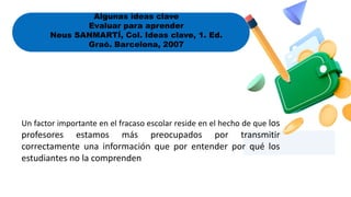 Algunas ideas clave
Evaluar para aprender
Neus SANMARTÍ, Col. Ideas clave, 1. Ed.
Graó. Barcelona, 2007
Un factor importante en el fracaso escolar reside en el hecho de que los
profesores estamos más preocupados por transmitir
correctamente una información que por entender por qué los
estudiantes no la comprenden
 