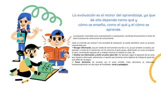 La evaluación es el motor del aprendizaje, ya que
de ella depende tanto qué y
cómo se enseña, como el qué y el cómo se
aprende.
¿Qué se entiende por evaluar? Una actividad de evaluación se puede identificar como un proceso
caracterizado por:
• Recoger información, sea por medio de instrumentos escritos o no, ya que también se evalúa, por
ejemplo, a través de la interacción con los alumnos en gran grupo, observando sus caras al empezar
la clase, comentando aspectos de su trabajo mientras lo realizan en clase, etc.
• Analizar esa información y emitir un juicio sobre ella. Por ejemplo, según la expresión de las caras
que hayamos observado, valoraremos si aquello que teníamos como objetivo de trabajo de aquel día
será difícil de conseguir.
• Tomar decisiones de acuerdo con el juicio emitido. Estas decisiones se relacionan
fundamentalmente con dos tipos de finalidades: social y pedagógico
La evaluación, entendida como autoevaluación y coevaluación, constituye forzosamente el motor de
todo el proceso de construcción de conocimiento.
 
