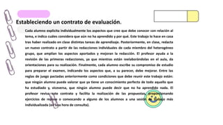Estableciendo un contrato de evaluación.
Cada alumno explicita individualmente los aspectos que cree que debe conocer con relación al
tema, e indica cuáles considera que aún no ha aprendido y por qué. Este trabajo lo hace en casa
tras haber realizado en clase distintas tareas de aprendizaje. Posteriormente, en clase, redacta
un nuevo contrato a partir de las redacciones individuales de cada miembro del heterogéneo
grupo, que amplían los aspectos aportados y mejoran la redacción. El profesor ayuda a la
revisión de las primeras redacciones, ya que mientras están reelaborándolas en el aula, da
orientaciones para su realización. Finalmente, cada alumno escribe su compromiso de estudio
para preparar el examen, indicando los aspectos que, a su parecer, debe mejorar. Entre las
reglas de juego pactadas anteriormente como condiciones que debe reunir este trabajo están:
que ningún alumno puede valorar que ya tiene un conocimiento perfecto de todo aquello que
ha estudiado y, viceversa, que ningún alumno puede decir que no ha aprendido nada. El
profesor revisa este contrato y facilita la realización de las propuestas, proporcionando
ejercicios de repaso o convocando a alguno de los alumnos a una sesión de trabajo más
individualizada (en una hora de consulta).
 
