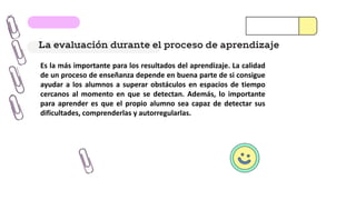 La evaluación durante el proceso de aprendizaje
Es la más importante para los resultados del aprendizaje. La calidad
de un proceso de enseñanza depende en buena parte de si consigue
ayudar a los alumnos a superar obstáculos en espacios de tiempo
cercanos al momento en que se detectan. Además, lo importante
para aprender es que el propio alumno sea capaz de detectar sus
dificultades, comprenderlas y autorregularlas.
 