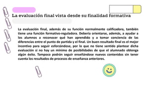 La evaluación final vista desde su finalidad formativa
La evaluación final, además de su función normalmente calificadora, también
tiene una función formativo-reguladora. Debería orientarse, además, a ayudar a
los alumnos a reconocer qué han aprendido y a tomar conciencia de las
diferencias entre el punto de partida y el final. Un buen resultado final es el mejor
incentivo para seguir esforzándose, por lo que no tiene sentido plantear dicha
evaluación si no hay un mínimo de posibilidades de que el alumnado obtenga
algún éxito. Tampoco podrán seguir enseñándose nuevos contenidos sin tener
cuenta los resultados de procesos de enseñanza anteriores.
 