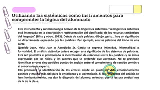 Utilizando las sistémicas como instrumentos para
comprender la lógica del alumnado
Este instrumento y su terminología derivan de la lingüística sistémica. “La lingüística sistémica
está interesada en la descripción y representación del significado, de los recursos semánticos
del lenguaje” (Bliss y otros, 1983). Detrás de cada palabra, dibujo, gesto… hay un significado
no directamente expresado por las palabras. Por ejemplo, con las palabras del inicio de una
carta:
Querido Juan, Hola Juan o Apreciado Sr. García se expresa intimidad, informalidad o
formalidad. El análisis sistémico quiere recoger este significado de los sistemas de palabras.
Esta red posibilita al profesorado la identificación de relaciones entre las palabras y las ideas
expresadas por los niños, y los saberes que se pretende que aprendan. No se pretende
identificar errores sino posibles puntos de anclaje entre el conocimiento de sentido común y
el conocimiento experto.
Ello promueve la identificación de los errores desde un punto de vista emocionalmente
positivo y mucho más útil para la enseñanza y el aprendizaje. Si los resultados del análisis se
leen horizontalmente, nos dan la diagnosis del alumno; mientras que la lectura vertical nos
da la de la clase.
 
