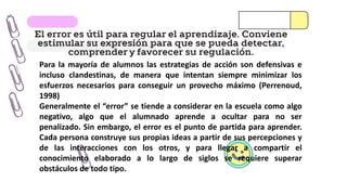 El error es útil para regular el aprendizaje. Conviene
estimular su expresión para que se pueda detectar,
comprender y favorecer su regulación.
Para la mayoría de alumnos las estrategias de acción son defensivas e
incluso clandestinas, de manera que intentan siempre minimizar los
esfuerzos necesarios para conseguir un provecho máximo (Perrenoud,
1998)
Generalmente el “error” se tiende a considerar en la escuela como algo
negativo, algo que el alumnado aprende a ocultar para no ser
penalizado. Sin embargo, el error es el punto de partida para aprender.
Cada persona construye sus propias ideas a partir de sus percepciones y
de las interacciones con los otros, y para llegar a compartir el
conocimiento elaborado a lo largo de siglos se requiere superar
obstáculos de todo tipo.
 