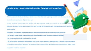 Por estar contextualizada, es decir, por plantear una situación en la que tenga sentido, para el alumnado, afrontar su
resolución o interpretación. Mejor si tiene que
ver con temáticas transversales. Por ejemplo, más que preguntar ¿Cuál es la función de las flores en una planta?,
preguntar: La madre de Marta le dice que no se debe encortar las flores del bosque, especialmente cuando hay pocas de la
misma especie.
Escribe por qué crees que su madre le ha hecho esta recomendación (tercer ciclo de educación primaria).
• Por requerir que se tengan que interrelacionar distintas ideas o tener en cuenta diferentes variables.
• Por no ser reproductiva de lo que ha hecho en clase.
• Por tener claro el destinatario, mucho mejor si es real. Si lo que se escribe va dirigido sólo al docente, como los alumnos
ya saben que éste conoce la respuesta,, no se esfuerzan en explicarse bien. Por ejemplo, más que preguntar: Define lo que
es un metro cuadrado, preguntar:
 