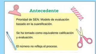 Antecedente
Prioridad de SEN: Modelo de evaluación
basado en la cuantificación.
Se ha tomado como equivalente calificación
y evaluación.
El número no refleja el proceso.
 