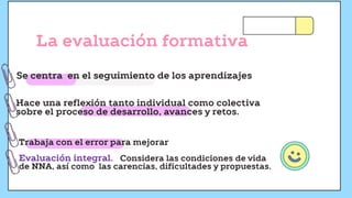 La evaluación formativa
Se centra en el seguimiento de los aprendizajes
Hace una reflexión tanto individual como colectiva
sobre el proceso de desarrollo, avances y retos.
Trabaja con el error para mejorar
Evaluación integral. Considera las condiciones de vida
de NNA, así como las carencias, dificultades y propuestas.
 