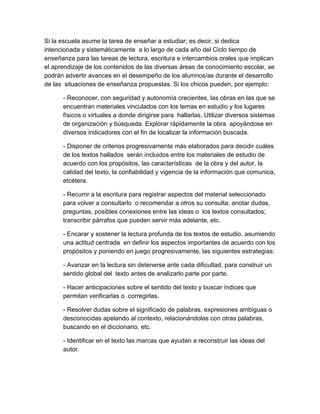 Si la escuela asume la tarea de enseñar a estudiar; es decir, si dedica 
intencionada y sistemáticamente  a lo largo de cada año del Ciclo tiempo de 
enseñanza para las tareas de lectura, escritura e intercambios orales que implican 
el aprendizaje de los contenidos de las diversas áreas de conocimiento escolar, se 
podrán advertir avances en el desempeño de los alumnos/as durante el desarrollo 
de las  situaciones de enseñanza propuestas. Si los chicos pueden, por ejemplo:  
­ Reconocer, con seguridad y autonomía crecientes, las obras en las que se 
encuentran materiales vinculados con los temas en estudio y los lugares 
físicos o virtuales a donde dirigirse para  hallarlas. Utilizar diversos sistemas 
de organización y búsqueda. Explorar rápidamente la obra  apoyándose en 
diversos indicadores con el fin de localizar la información buscada. 
­ Disponer de criterios progresivamente más elaborados para decidir cuáles 
de los textos hallados  serán incluidos entre los materiales de estudio de 
acuerdo con los propósitos, las características  de la obra y del autor, la 
calidad del texto, la confiabilidad y vigencia de la información que comunica, 
etcétera. 
­ Recurrir a la escritura para registrar aspectos del material seleccionado 
para volver a consultarlo  o recomendar a otros su consulta; anotar dudas, 
preguntas, posibles conexiones entre las ideas o  los textos consultados; 
transcribir párrafos que pueden servir más adelante, etc. 
­ Encarar y sostener la lectura profunda de los textos de estudio, asumiendo 
una actitud centrada  en definir los aspectos importantes de acuerdo con los 
propósitos y poniendo en juego progresivamente, las siguientes estrategias: 
­ Avanzar en la lectura sin detenerse ante cada dificultad, para construir un 
sentido global del  texto antes de analizarlo parte por parte. 
­ Hacer anticipaciones sobre el sentido del texto y buscar índices que 
permitan verificarlas o  corregirlas. 
­ Resolver dudas sobre el significado de palabras, expresiones ambiguas o 
desconocidas apelando al contexto, relacionándolas con otras palabras, 
buscando en el diccionario, etc. 
­ Identificar en el texto las marcas que ayudan a reconstruir las ideas del 
autor. 
 