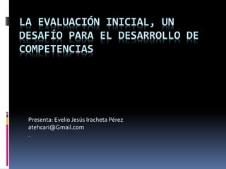 LA EVALUACIÓN INICIAL, UN
DESAFÍO PARA EL DESARROLLO DE
COMPETENCIAS
Presenta: Evelio Jesús Iracheta Pérez
atehcari@Gmail.com
.
 