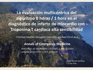 La evaluación multicéntrica del
algoritmo 0 horas / 1 hora en el
diagnóstico de infarto de miocardio con
Troponina T cardiaca alta sensibilidad
Christian Mueller, Evangelos Giannitsis, Michael Christ et al
Annals of Emergency Medicine
2016 Ene 8. pii: S0196-0644 (15) 01501-2. doi: 10.1016 /
j.annemergmed.2015.11.013. (original) PMID: 26794254
Javier Rezola Gamboa
C S Son Pisà
 