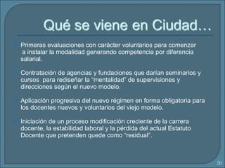 Primeras evaluaciones con carácter voluntarios para comenzar  a instalar la modalidad generando competencia por diferencia salarial. Contratación de agencias y fundaciones que darían seminarios y cursos  para rediseñar la “mentalidad” de supervisiones y direcciones según el nuevo modelo. Aplicación progresiva del nuevo régimen en forma obligatoria para los docentes nuevos y voluntarios del viejo modelo.  Iniciación de un proceso modificación creciente de la carrera docente, la estabilidad laboral y la pérdida del actual Estatuto Docente que pretenden quede como “residual”. 