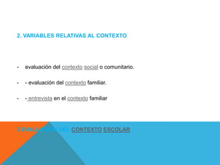 2. VARIABLES RELATIVAS AL CONTEXTO

-

evaluación del contexto social o comunitario.

-

- evaluación del contexto familiar.

-

- entrevista en el contexto familiar

3 EVALUACIÓN DEL CONTEXTO ESCOLAR

 