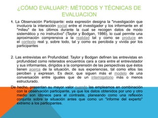 ¿CÓMO EVALUAR?: MÉTODOS Y TÉCNICAS DE
EVALUACION
1. La Observación Participante: esta expresión designa la "investigación que

involucra la interacción social entre el investigador y los informante en el
"milieu" de los últimos durante la cual se recogen datos de modo
sistemático y no instructivo" (Taylor y Bodgan, 1986), lo cual permite una
aproximación comprensiva a la realidad tal y como se produce en
el contexto real y, sobre todo, tal y como es percibida y vivida por los
participantes
2. Las entrevistas en Profundidad: Taylor y Bodgan definen las entrevistas en
profundidad como reiterados encuentros cara a cara entre el entrevistador
y sus informantes, dirigidos a la comprensión de las perspectivas que éstos
tienen acerca de la situación, de sus experiencias, tal como ellos las
perciben y expresan. Es decir, que siguen más el modelo de una
conversación entre iguales que de un interrogatorio más o menos
estructurado.
De hecho, presentan su mayor valor cuando las empleamos en combinación
con la observación participante, ya que los datos obtenidos por uno y otro
medio son idóneos para el contraste, planeando como una reflexión
conjunta sobre la situación antes que como un "informe del experto"
extremo a los participantes.

 
