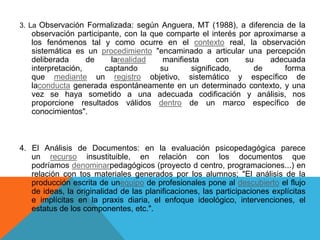 3. La Observación Formalizada: según Anguera, MT (1988), a diferencia de la

observación participante, con la que comparte el interés por aproximarse a
los fenómenos tal y como ocurre en el contexto real, la observación
sistemática es un procedimiento "encaminado a articular una percepción
deliberada
de
larealidad
manifiesta
con
su
adecuada
interpretación,
captando
su
significado,
de
forma
que mediante un registro objetivo, sistemático y específico de
laconducta generada espontáneamente en un determinado contexto, y una
vez se haya sometido a una adecuada codificación y análisis, nos
proporcione resultados válidos dentro de un marco específico de
conocimientos".

4. El Análisis de Documentos: en la evaluación psicopedagógica parece
un recurso insustituible, en relación con los documentos que
podríamos denominarpedagógicos (proyecto d centro, programaciones...) en
relación con tos materiales generados por los alumnos; "El análisis de la
producción escrita de unequipo de profesionales pone al descubierto el flujo
de ideas, la originalidad de las planificaciones, las participaciones explícitas
e implícitas en la praxis diaria, el enfoque ideológico, intervenciones, el
estatus de los componentes, etc.".

 