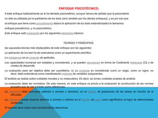 ENFOQUE PSICOTÉCNICO.
A éste enfoque habitualmente se le ha llamado psicométrico, aunque hemos de señalar que la psicometría
no sólo es utilizada por lo partidarios de los tests (sino también por los demás enfoques), y es por eso que
al enfoque que tiene como procedimiento básico la aplicación de los tests estandarizados le llamamos
enfoque psicotécnico, y no psicométrico.
Este enfoque está compuesto por los siguientes elementos básicos:

TEORÍAS Y PRINCIPIOS:
las supuestas teorías más destacables de este enfoque son las siguientes:
La aplicación de los test ha de entenderse como un experimento científico.

La inteligencia es un conjunto de aptitudes.
Las capacidades humanas son estables y consistentes, y se pueden representar en forma de Coeficiente Intelectual (Cl) o de
niveles de desarrollo.
La evaluación para ser objetiva debe ser cuantitativa. e) La conducta es considerada como un rasgo, como un signo, es
decir, debe entenderse como manifestación indirecta de variables subyacentes.
El análisis se realiza sobre unidades morales y no moleculares. Es decir, se toman unidades amplias de análisis.
La evaluación debe ser normativa. De esta manera, en este enfoque es previa a la evaluación la construcción de las normas
grupales que se van a tomar como referencias.
La referencia debe acercarse además a normas o dominios, en el sentido de graduación de las tareas en función de la
dificultad.
La referencia puede hacerse además a normas o criterios en el sentido de partir como significativo el logro de determinadas
conductas.
El examen tiene sobre todo características deductivas.

 