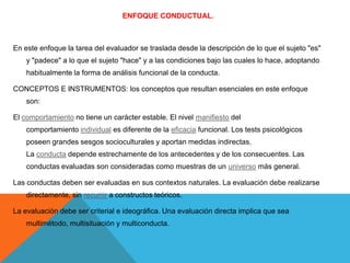 ENFOQUE CONDUCTUAL.

En este enfoque la tarea del evaluador se traslada desde la descripción de lo que el sujeto "es"
y "padece" a lo que el sujeto "hace" y a las condiciones bajo las cuales lo hace, adoptando
habitualmente la forma de análisis funcional de la conducta.
CONCEPTOS E INSTRUMENTOS: los conceptos que resultan esenciales en este enfoque
son:
El comportamiento no tiene un carácter estable. El nivel manifiesto del
comportamiento individual es diferente de la eficacia funcional. Los tests psicológicos
poseen grandes sesgos socioculturales y aportan medidas indirectas.
La conducta depende estrechamente de los antecedentes y de los consecuentes. Las
conductas evaluadas son consideradas como muestras de un universo más general.
Las conductas deben ser evaluadas en sus contextos naturales. La evaluación debe realizarse
directamente, sin recurrir a constructos teóricos.
La evaluación debe ser criterial e ideográfica. Una evaluación directa implica que sea
multimétodo, multisituación y multiconducta.

 