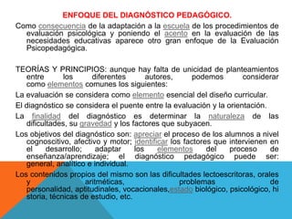 ENFOQUE DEL DIAGNÓSTICO PEDAGÓGICO.
Como consecuencia de la adaptación a la escuela de los procedimientos de
evaluación psicológica y poniendo el acento en la evaluación de las
necesidades educativas aparece otro gran enfoque de la Evaluación
Psicopedagógica.
TEORÍAS Y PRINCIPIOS: aunque hay falta de unicidad de planteamientos
entre
los
diferentes
autores,
podemos
considerar
como elementos comunes los siguientes:
La evaluación se considera como elemento esencial del diseño curricular.
El diagnóstico se considera el puente entre la evaluación y la orientación.
La finalidad del diagnóstico es determinar la naturaleza de las
dificultades, su gravedad y los factores que subyacen.
Los objetivos del diagnóstico son: apreciar el proceso de los alumnos a nivel
cognoscitivo, afectivo y motor; identificar los factores que intervienen en
el
desarrollo;
adaptar
los
elementos
del
proceso
de
enseñanza/aprendizaje; el diagnóstico pedagógico puede ser:
general, analítico e individual.
Los contenidos propios del mismo son las dificultades lectoescritoras, orales
y
aritméticas,
problemas
de
personalidad, aptitudinales, vocacionales,estado biológico, psicológico, hi
storia, técnicas de estudio, etc.

 