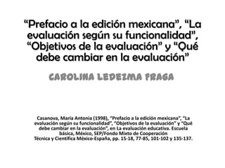 “Prefacio a la edición mexicana”, “La
 evaluación según su funcionalidad”,
 “Objetivos de la evaluación” y “Qué
   debe cambiar en la evaluación”
        Carolina Ledezma Fraga


   Casanova, María Antonia (1998), “Prefacio a la edición mexicana”, “La
  evaluación según su funcionalidad”, “Objetivos de la evaluación” y “Qué
    debe cambiar en la evaluación”, en La evaluación educativa. Escuela
              básica, México, SEP/Fondo Mixto de Cooperación
  Técnica y Científica México-España, pp. 15-18, 77-85, 101-102 y 135-137.
 