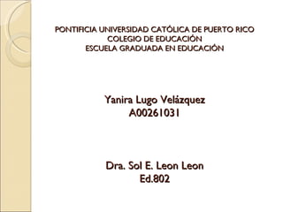PONTIFICIA UNIVERSIDAD CATÓLICA DE PUERTO RICO
            COLEGIO DE EDUCACIÓN
       ESCUELA GRADUADA EN EDUCACIÓN




           Yanira Lugo Velázquez
                A00261031



           Dra. Sol E. Leon Leon
                  Ed.802
 