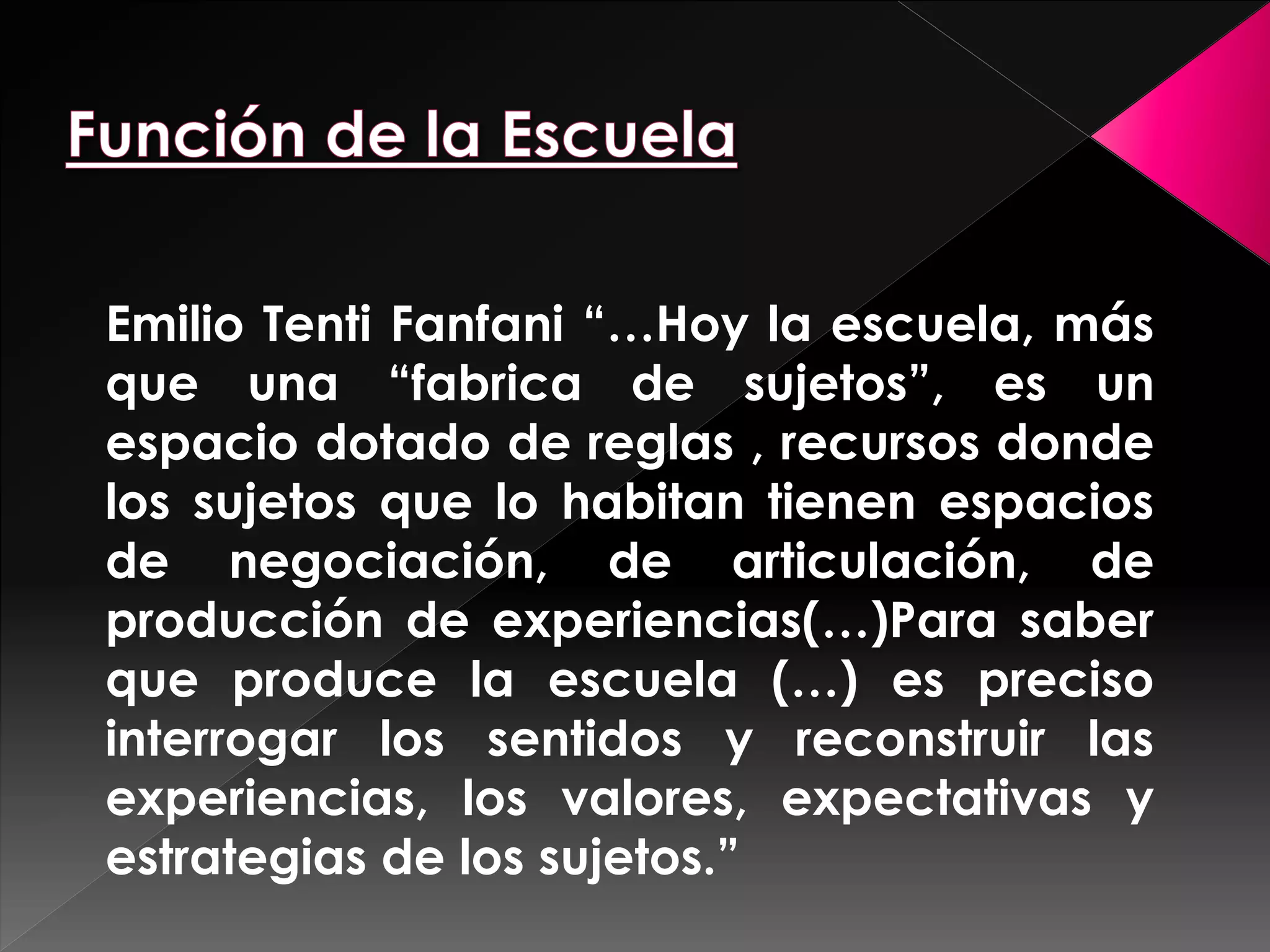 Emilio Tenti Fanfani “…Hoy la escuela, más 
que una “fabrica de sujetos”, es un 
espacio dotado de reglas , recursos donde 
los sujetos que lo habitan tienen espacios 
de negociación, de articulación, de 
producción de experiencias(…)Para saber 
que produce la escuela (…) es preciso 
interrogar los sentidos y reconstruir las 
experiencias, los valores, expectativas y 
estrategias de los sujetos.” 
 