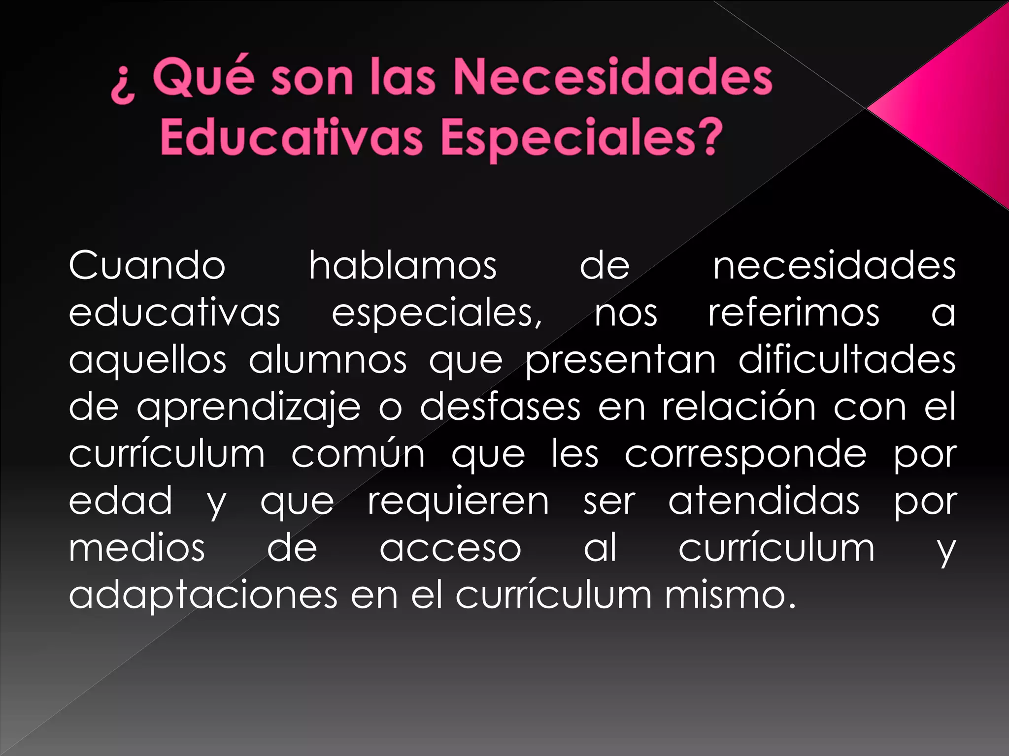 Cuando hablamos de necesidades 
educativas especiales, nos referimos a 
aquellos alumnos que presentan dificultades 
de aprendizaje o desfases en relación con el 
currículum común que les corresponde por 
edad y que requieren ser atendidas por 
medios de acceso al currículum y 
adaptaciones en el currículum mismo. 
 